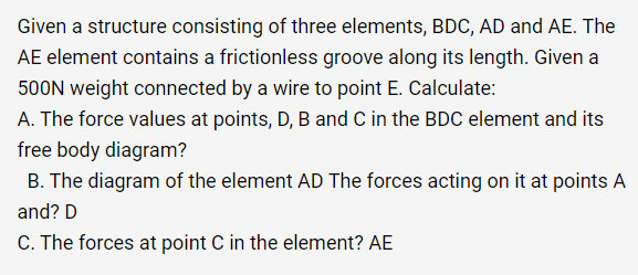 Given a structure consisting of three elements, BDC, AD and AE. The
AE element contains a frictionless groove along its length. Given a
500N weight connected by a wire to point E. Calculate:
A. The force values at points, D, B and C in the BDC element and its
free body diagram?
B. The diagram of the element AD The forces acting on it at points A
and? D
C. The forces at point C in the element? AE