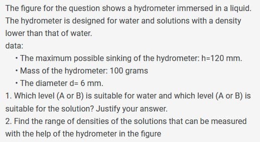 The figure for the question shows a hydrometer immersed in a liquid.
The hydrometer is designed for water and solutions with a density
lower than that of water.
data:
⚫ The maximum possible sinking of the hydrometer: h=120 mm.
⚫ Mass of the hydrometer: 100 grams
• The diameter d= 6 mm.
1. Which level (A or B) is suitable for water and which level (A or B) is
suitable for the solution? Justify your answer.
2. Find the range of densities of the solutions that can be measured
with the help of the hydrometer in the figure