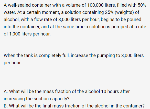 A well-sealed container with a volume of 100,000 liters, filled with 50%
water. At a certain moment, a solution containing 25% (weights) of
alcohol, with a flow rate of 3,000 liters per hour, begins to be poured
into the container, and at the same time a solution is pumped at a rate
of 1,000 liters per hour.
When the tank is completely full, increase the pumping to 3,000 liters
per hour.
A. What will be the mass fraction of the alcohol 10 hours after
increasing the suction capacity?
B. What will be the final mass fraction of the alcohol in the container?