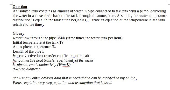 Question
An isolated tank contains M amount of water. A pipe connected to the tank with a pump, delivering
the water in a close circle back to the tank through the atmosphere. Assuming the water temperature
distribution is equal in the tank at the beginning, Create an equation of the temperature in the tank
relative to the time,
Given;
water flow through the pipe 3M/h (three times the water tank per hour)
Initial temperature at the tank T₁
Atmosphere temperature To
Length of the pipe L
ho-convective heat transfer coefficient of the air
hw-convective heat transfer coefficient of the water
k-pipe thermal conductivity (W/m-K)
d-pipe diameter
can use any other obvious data that is needed and can be reached easily online,
Please explain every step, equation and assumption that is used.