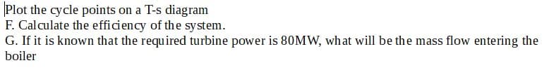 Plot the cycle points on a T-s diagram
F. Calculate the efficiency of the system.
G. If it is known that the required turbine power is 80MW, what will be the mass flow entering the
boiler