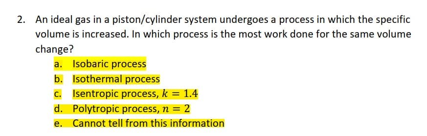 2. An ideal gas in a piston/cylinder system undergoes a process in which the specific
volume is increased. In which process is the most work done for the same volume
change?
a. Isobaric process
b. Isothermal process
C.
Isentropic process, k = 1.4
d. Polytropic process, n = 2
e. Cannot tell from this information