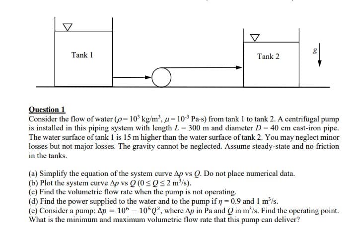 Tank 1
Tank 2
g
Question 1
Consider the flow of water (p= 10³ kg/m³, u = 10³ Pa-s) from tank 1 to tank 2. A centrifugal pump
is installed in this piping system with length L = 300 m and diameter D = 40 cm cast-iron pipe.
The water surface of tank 1 is 15 m higher than the water surface of tank 2. You may neglect minor
losses but not major losses. The gravity cannot be neglected. Assume steady-state and no friction
in the tanks.
(a) Simplify the equation of the system curve Ap vs Q. Do not place numerical data.
(b) Plot the system curve Ap vs Q (0 ≤Q≤2 m³/s).
(c) Find the volumetric flow rate when the pump is not operating.
(d) Find the power supplied to the water and to the pump if n = 0.9 and 1 m³/s.
(e) Consider a pump: Ap = 106 105 Q², where Ap in Pa and Q in m³/s. Find the operating point.
What is the minimum and maximum volumetric flow rate that this pump can deliver?