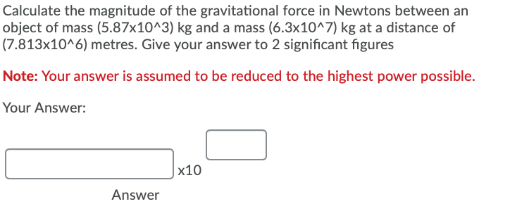Calculate the magnitude of the gravitational force in Newtons between an
object of mass (5.87x10^3) kg and a mass (6.3x10^7) kg at a distance of
(7.813x10^6) metres. Give your answer to 2 significant figures
Note: Your answer is assumed to be reduced to the highest power possible.
Your Answer:
|x10
Answer
