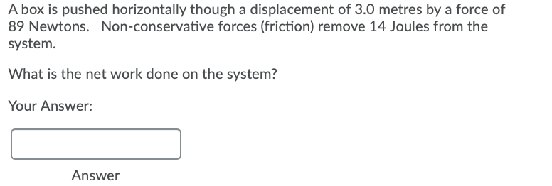 A box is pushed horizontally though a displacement of 3.0 metres by a force of
89 Newtons. Non-conservative forces (friction) remove 14 Joules from the
system.
What is the net work done on the system?
Your Answer:
Answer
