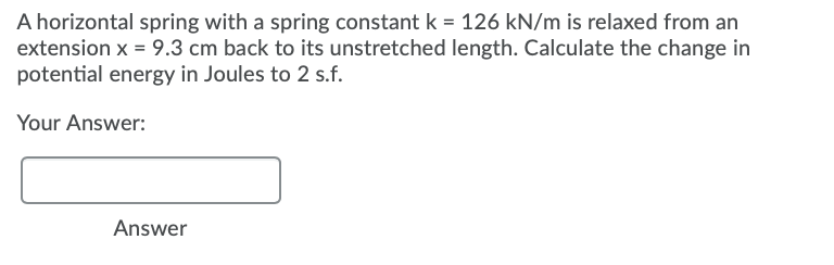 A horizontal spring with a spring constant k = 126 kN/m is relaxed from an
extension x = 9.3 cm back to its unstretched length. Calculate the change in
potential energy in Joules to 2 s.f.
Your Answer:
Answer
