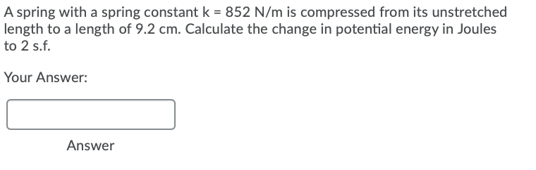 A spring with a spring constant k = 852 N/m is compressed from its unstretched
length to a length of 9.2 cm. Calculate the change in potential energy in Joules
to 2 s.f.
Your Answer:
Answer
