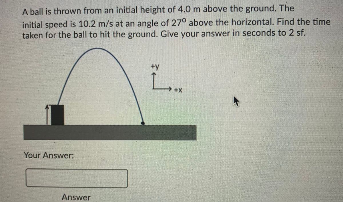 A ball is thrown from an initial height of 4.0 m above the ground. The
initial speed is 10.2 m/s at an angle of 270 above the horizontal. Find the time
taken for the ball to hit the ground. Give your answer in seconds to 2 sf.
+y
L.
Your Answer:
Answer
