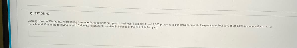 QUESTION 47
Leaning Tower of Pizza, Inc. is preparing its master budget for its first year of business. It expects to sell 1,000 pizzas at $8 per pizza per month. It expects to collect 90% of the sales revenue in the month of
the sale and 10% in the following month. Calculate its accounts receivable balance at the end of its first year.