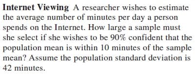 Internet Viewing A researcher wishes to estimate
the average number of minutes per day a person
spends on the Internet. How large a sample must
she select if she wishes to be 90% confident that the
population mean is within 10 minutes of the sample
mean? Assume the population standard deviation is
42 minutes.
