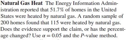 Natural Gas Heat The Energy Information Admin-
istration reported that 51.7% of homes in the United
States were heated by natural gas. A random sample of
200 homes found that 115 were heated by natural gas.
Does the evidence support the claim, or has the percent-
age changed? Use a = 0.05 and the P-value method.
