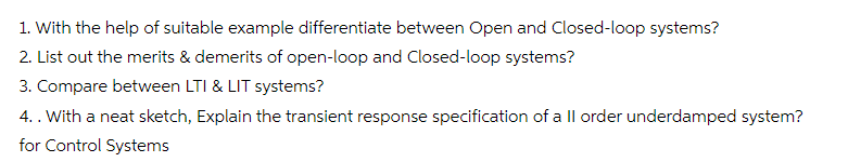 1. With the help of suitable example differentiate between Open and Closed-loop systems?
2. List out the merits & demerits of open-loop and Closed-loop systems?
3. Compare between LTI & LIT systems?
4.. With a neat sketch, Explain the transient response specification of a ll order underdamped system?
for Control Systems
