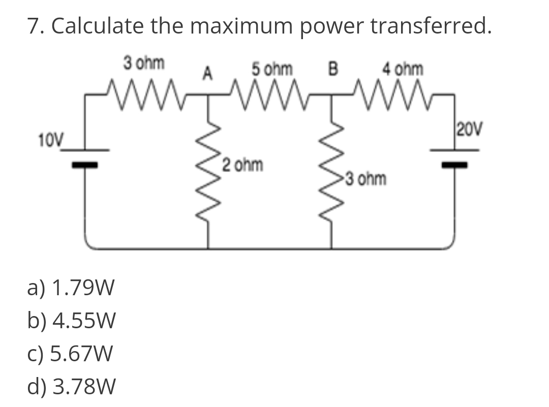 7. Calculate the maximum power transferred.
3 ohm
5 ohm
B
4 ohm
20V
10V
2 ohm
3 ohm
a) 1.79W
b) 4.55W
c) 5.67W
d) 3.78W

