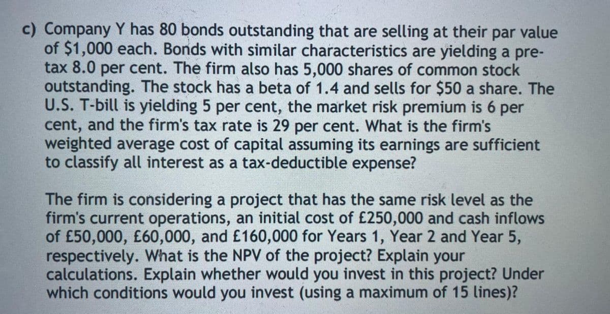 c) Company Y has 80 bonds outstanding that are selling at their par value
of $1,000 each. Bonds with similar characteristics are yielding a pre-
tax 8.0 per cent. The firm also has 5,000 shares of common stock
outstanding. The stock has a beta of 1.4 and sells for $50 a share. The
U.S. T-bill is yielding 5 per cent, the market risk premium is 6 per
cent, and the firm's tax rate is 29 per cent. What is the firm's
weighted average cost of capital assuming its earnings are sufficient
to classify all interest as a tax-deductible expense?
The firm is considering a project that has the same risk level as the
firm's current operations, an initial cost of £250,000 and cash inflows
of £50,000, £60,000, and £160,000 for Years 1, Year 2 and Year 5,
respectively. What is the NPV of the project? Explain your
calculations. Explain whether would you invest in this project? Under
which conditions would you invest (using a maximum of 15 lines)?
