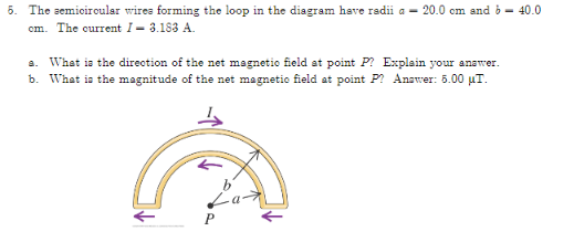 5. The semiciroular wires forming the loop in the diagram have radii a – 20.0 cm and b - 40.0
cm. The current I– 3.183 A.
a. What is the direction of the net magnetio field at point P? Explain your answer.
b. What is the magnitude of the net magnetic field at point P? Answer: 5.00 µT.
