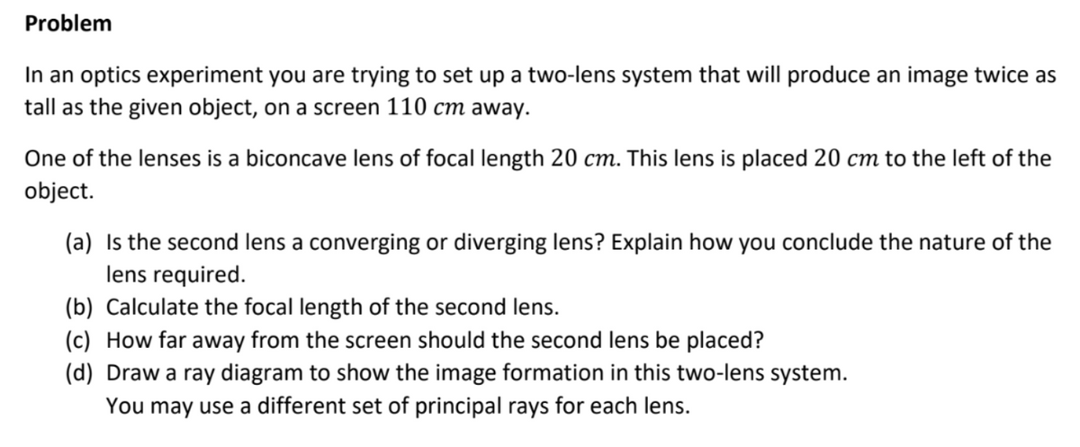 Problem
In an optics experiment you are trying to set up a two-lens system that will produce an image twice as
tall as the given object, on a screen 110 cm away.
One of the lenses is a biconcave lens of focal length 20 cm. This lens is placed 20 cm to the left of the
object.
(a) Is the second lens a converging or diverging lens? Explain how you conclude the nature of the
lens required.
(b) Calculate the focal length of the second lens.
(c) How far away from the screen should the second lens be placed?
(d) Draw a ray diagram to show the image formation in this two-lens system.
You may use a different set of principal rays for each lens.
