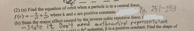 (2) (a) Find the equation of orbit when a particle is in a central force,
f(r) = -+, where k and c are positive constants.
(b) State the major effect caused by the inverse cubic repulsive force. (
-State ît. Dont need mathemtiral representa Tion
Pa. 251-253
k
%3!
a vT) = Br potential, B is a positive constant. Find the shape of
