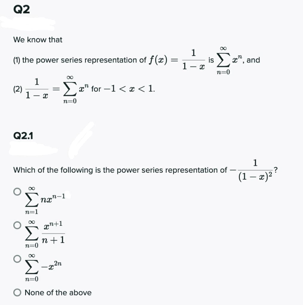 Q2
We know that
00
(1) the power series representation of f(x)
1.
1
is
x", and
n=0
00
1
(2)
1
> x" for -1 < x < 1.
- I
n=0
Q2.1
1
Which of the following is the power series representation of -
(1 – æ)2
n=1
n +1
n=0
2n
-x
n=0
O None of the above
IM: IM: IM

