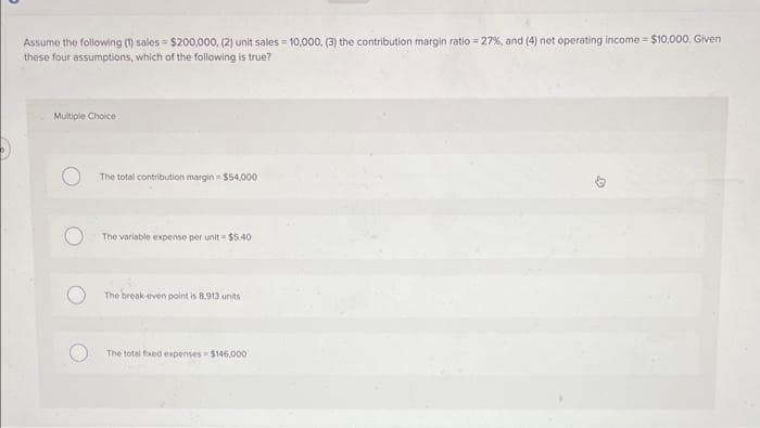 Assume the following (1) sales $200,000, (2) unit sales = 10,000, (3) the contribution margin ratio = 27%, and (4) net operating income $10,000, Given
these four assumptions, which of the following is true?
Multiple Choice
The total contribution margin- $54,000
The variable expense per unit-$5.40
The break-even point is 8.913 units
The total fixed expenses $146,000