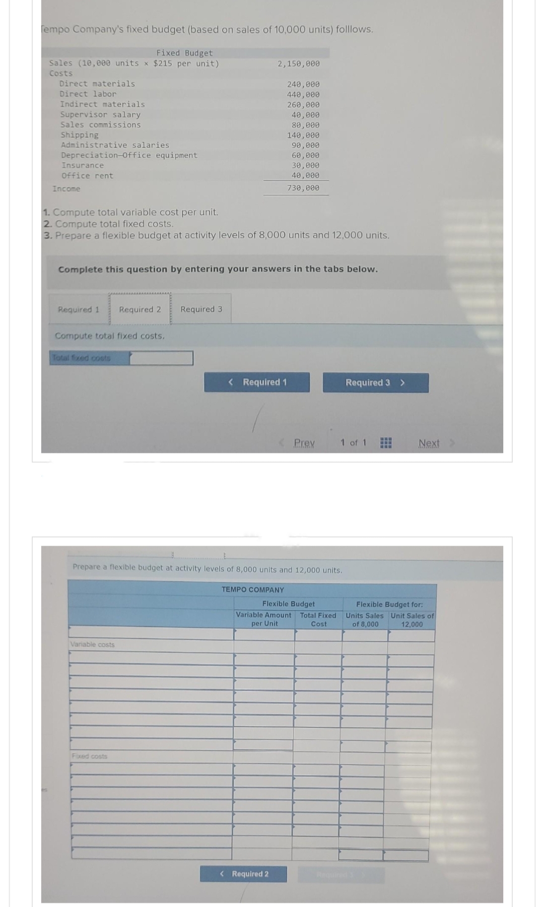 Tempo Company's fixed budget (based on sales of 10,000 units) folllows.
Fixed Budget
Sales (10,000 units x $215 per unit)
Costs
Direct materials
Direct labor
Indirect materials
Supervisor salary
Sales commissions
Shipping
Administrative salaries
Depreciation-Office equipment
Insurance
Office rent
Income
Required 1 Required 2
1. Compute total variable cost per unit.
2. Compute total fixed costs.
3. Prepare a flexible budget at activity levels of 8,000 units and 12,000 units.
Compute total fixed costs.
Complete this question by entering your answers in the tabs below.
Total fixed costs
Variable costs
2,150,000
Required 3
Fixed costs
240,000
440,000
260,000
40,000
80,000
140,000
< Required 1
90,000
60,000
30,000
40,000
730,000
< Required 2
Prepare a flexible budget at activity levels of 8,000 units and 12,000 units.
TEMPO COMPANY
< Prev
Flexible Budget
Variable Amount Total Fixed
per Unit
Cost
Required 3 >
1 of 1
SEF
E
Next
Flexible Budget for:
Units Sales Unit Sales of
of 8,000
12,000