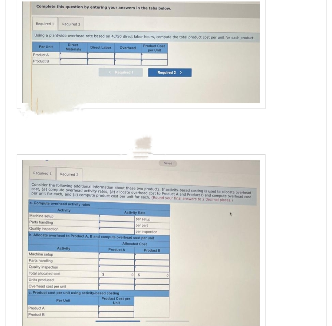 Complete this question by entering your answers in the tabs below.
Required 1 Required 2
Using a plantwide overhead rate based on 4,750 direct labor hours, compute the total product cost per unit for each product.
Product Cost
per Unit
Per Unit
Product A
Product B
Direct
Materials
a. Compute overhead activity rates
Activity
Direct Labor
Machine setup
Parts handling
Quality inspection
Total allocated cost
Units produced
Activity
Product A
Product B
Required 1 Required 2
Consider the following additional information about these two products. If activity-based costing is used to allocate overhead
cost, (a) compute overhead activity rates, (b) allocate overhead cost to Product A and Product B and compute overhead cost
per unit for each, and (c) compute product cost per unit for each. (Round your final answers to 2 decimal places.)
Activity Rate
per setup
Machine setup
Parts handling
per part
Quality inspection
per inspection
b. Allocate overhead to Product A, B and compute overhead cost per unit
Allocated Cost
Overhead
<Required 1
$
Overhead cost per unit
c. Product cost per unit using activity-based costing
Per Unit
Product A
Required 2 >
Product Cost per
Unit
0 $
Saved
Product B
0