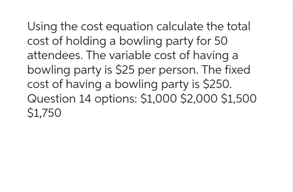 Using the cost equation calculate the total
cost of holding a bowling party for 50
attendees. The variable cost of having a
bowling party is $25 per person. The fixed
cost of having a bowling party is $250.
Question 14 options: $1,000 $2,000 $1,500
$1,750