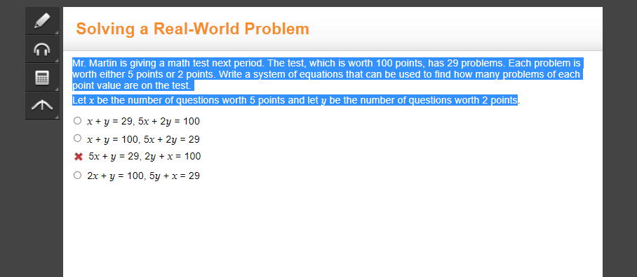 Solving a Real-World Problem
Mr. Martin is giving a math test next period. The test, which is worth 100 points, has 29 problems. Each problem is
worth either 5 points or 2 points. Write a system of equations that can be used to find how many problems of each
point value are on the test.
Let x be the number of questions worth 5 points and let y be the number of questions worth 2 points.
O x+ y = 29, 5x + 2y = 100
O x +y = 100, 5x + 2y = 29
* 5x + y = 29, 2y + x = 100
O 2x + y = 100, 5y + x = 29
