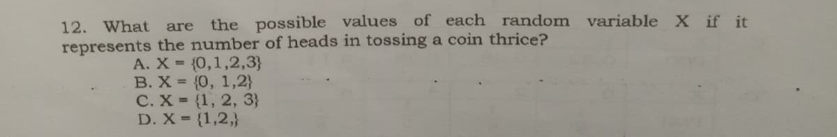 12. What
the possible values of each random variable X if it
are
represents the number of heads in tossing a coin thrice?
A. X (0,1,2,3}
B. X {0, 1,2}
C. X (1, 2, 3}
D. X {1,2,}
