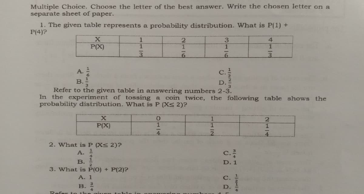 Multiple Choice. Choose the letter of the best answer. Write the chosen letter on a
separate sheet of paper.
1. The given table represents a probability distribution. What is P(1) +
P(4)?
4.
P(X)
3.
A.
B.
Refer to the given table in answering numbers 2-3.
In the experiment of tossing a
probability distribution. What is P (Xs 2)?
coin twice, the following table shows the
0.
P(X)
4.
2. What is P (X< 2)?
А. 2
c.
B.
D. 1
3. What is P(0) + P(2)?
A. 1
B. 2
D.
Refer t o the
21/4
1/21/4
3116
1112
