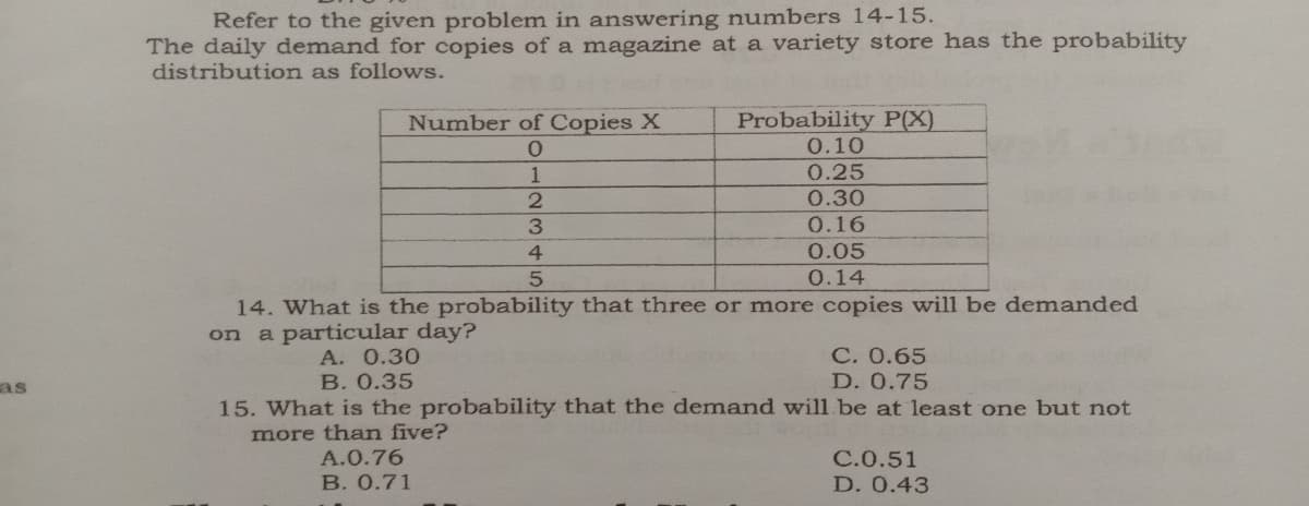 Refer to the given problem in answering numbers 14-15.
The daily demand for copies of a magazine at a variety store has the probability
distribution as follows.
Number of Copies X
Probability P(X)
0.10
0.25
1
0.30
0.16
4
0.05
0.14
14. What is the probability that three or more copies will be demanded
on a particular day?
A. 0.30
В. О.35
С. 0.65
D. 0.75
as
15. What is the probability that the demand will be at 1least one but not
more than five?
A.0.76
В. 0.71
C.0.51
D. 0.43

