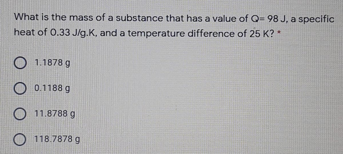 What is the mass of a substance that has a value of Q= 98 J, a specific
heat of 0.33 J/g.K, and a temperature difference of 25 K?
O 1.1878 g
O 0.1188 g
O 11.8788 g
O 118.7878 g
