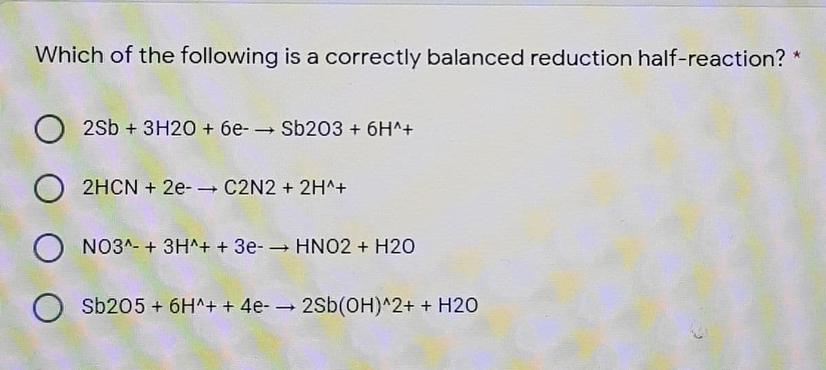 Which of the following is a correctly balanced reduction half-reaction? *
O 2sb + 3H20 + 6e- – Sb203 + 6H^+
2HCN + 2e-- C2N2 + 2H^+
O NO3^- + 3H^+ + 3e- – HNO2 + H20
|
O Sb205 + 6H^+ + 4e- → 2Sb(OH)^2+ + H2O

