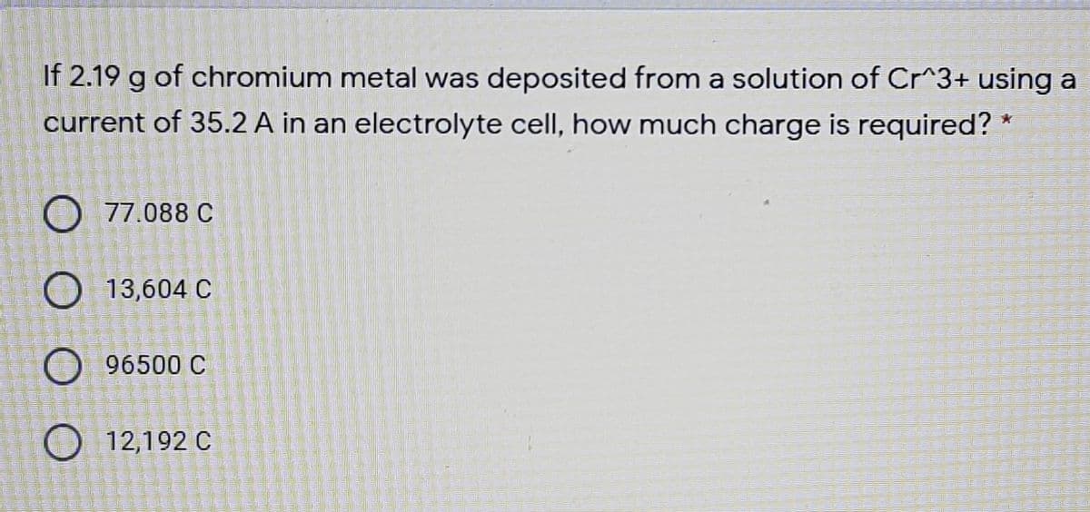 If 2.19 g of chromium metal was deposited from a solution of Cr^3+ using a
current of 35.2 A in an electrolyte cell, how much charge is required? *
O 77.088 C
O 13,604 C
O 96500 C
O 12,192 C
