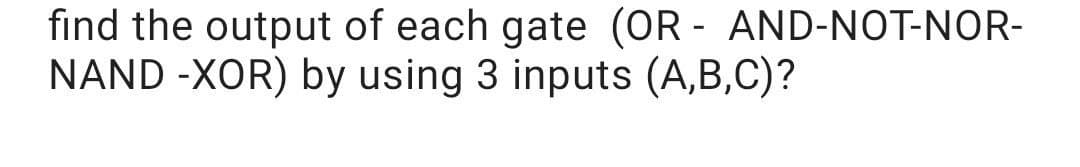 find the output of each gate (OR - AND-NOT-NOR-
NAND -XOR) by using 3 inputs (A,B,C)?
