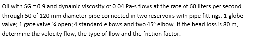 Oil with SG = 0.9 and dynamic viscosity of 0.04 Pa-s flows at the rate of 60 liters per second
through 50 of 120 mm diameter pipe connected in two reservoirs with pipe fittings: 1 globe
valve; 1 gate valve % open; 4 standard elbows and two 45° elbow. If the head loss is 80 m,
determine the velocity flow, the type of flow and the friction factor.
