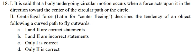 18. I. It is said that a body undergoing circular motion occurs when a force acts upon it in the
direction toward the center of the circular path or the circle.
II. Centrifugal force (Latin for "center fleeing") describes the tendency of an object
following a curved path to fly outwards.
a. I and II are correct statements
b. I and II are incorrect statements
c. Only I is correct
d. Only II is correct
