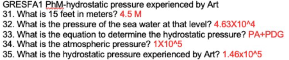 GRESFA1 PhM-hydrostatic pressure experienced by Art
31. What is 15 feet in meters? 4.5 M
32. What is the pressure of the sea water at that level? 4.63X10^4
33. What is the equation to determine the hydrostatic pressure? PA+PDG
34. What is the atmospheric pressure? 1X10^5
35. What is the hydrostatic pressure experienced by Art? 1.46x10^5
