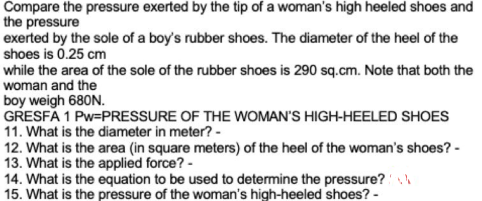 Compare the pressure exerted by the tip of a woman's high heeled shoes and
the pressure
exerted by the sole of a boy's rubber shoes. The diameter of the heel of the
shoes is 0.25 cm
while the area of the sole of the rubber shoes is 290 sq.cm. Note that both the
woman and the
boy weigh 680N.
GRESFA 1 Pw=PRESSURE OF THE WOMAN'S HIGH-HEELED SHOES
11. What is the diameter in meter? -
12. What is the area (in square meters) of the heel of the woman's shoes? -
13. What is the applied force? -
14. What is the equation to be used to determine the pressure?
15. What is the pressure of the woman's high-heeled shoes? -
