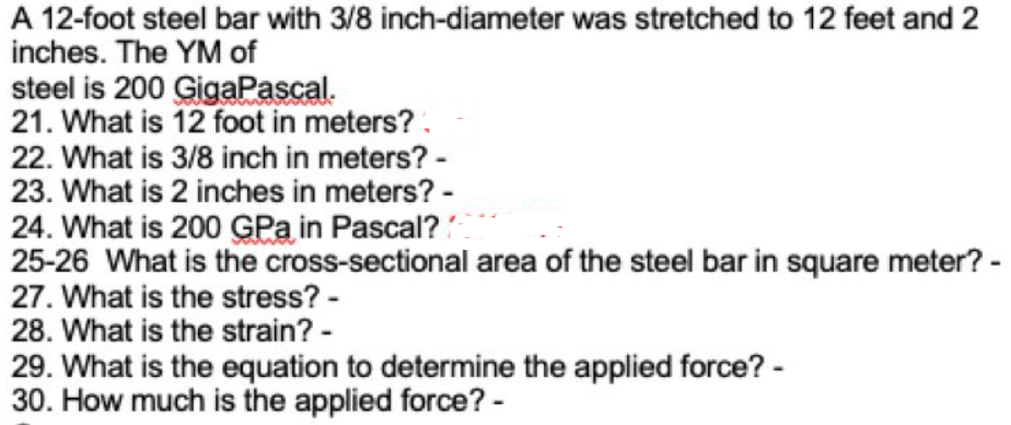 A 12-foot steel bar with 3/8 inch-diameter was stretched to 12 feet and 2
inches. The YM of
steel is 200 GigaPascal.
21. What is 12 foot in meters? .
22. What is 3/8 inch in meters? -
23. What is 2 inches in meters? -
24. What is 200 GPa in Pascal?
25-26 What is the cross-sectional area of the steel bar in square meter? -
27. What is the stress? -
28. What is the strain? -
29. What is the equation to determine the applied force? -
30. How much is the applied force? -
