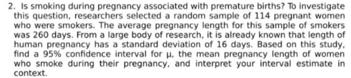 2. Is smoking during pregnancy associated with premature births? To investigate
this question, researchers selected a random sample of 114 pregnant women
who were smokers. The average pregnancy length for this sample of smokers
was 260 days. From a large body of research, it is already known that length of
human pregnancy has a standard deviation of 16 days. Based on this study,
find a 95% confidence interval for u, the mean pregnancy length of women
who smoke during their pregnancy, and interpret your interval estimate in
context.
