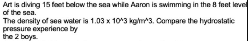 Art is diving 15 feet below the sea while Aaron is swimming in the 8 feet level
of the sea.
The density of sea water is 1.03 x 10^3 kg/m^3. Compare the hydrostatic
pressure experience by
the 2 boys.
