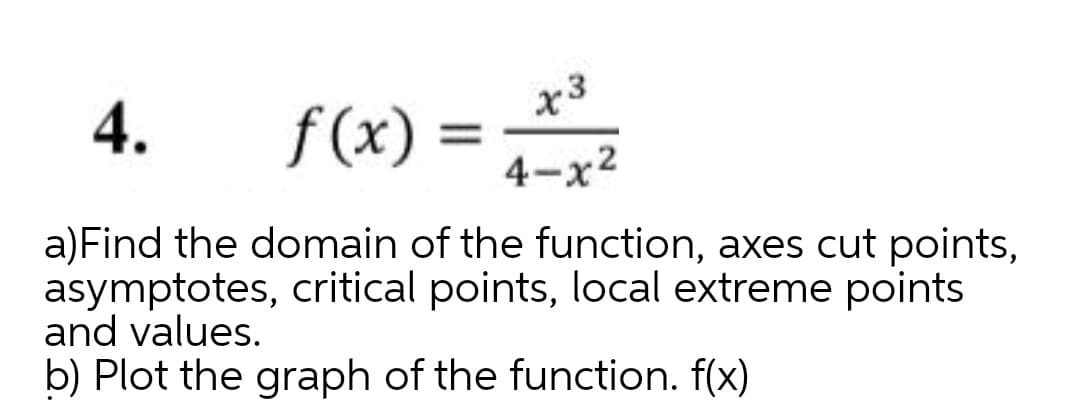 f(x) = 4-x2
x3
%3D
4.
a)Find the domain of the function, axes cut points,
asymptotes, critical points, local extreme points
and values.
b) Plot the graph of the function. f(x)
