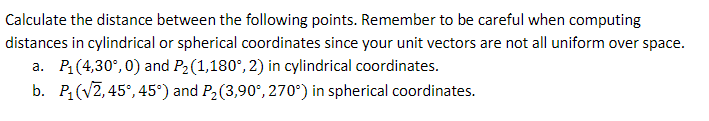 Calculate the distance between the following points. Remember to be careful when computing
distances in cylindrical or spherical coordinates since your unit vectors are not all uniform over space.
a. P₁(4,30%,0) and P₂ (1,180°, 2) in cylindrical coordinates.
b. P₁ (√2, 45°, 45°) and P₂ (3,90°, 270°) in spherical coordinates.