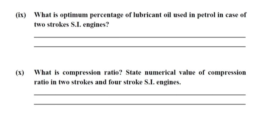 (іх)
What is optimum percentage of lubricant oil used in petrol in case of
two strokes S.I. engines?
(х)
What is compression ratio? State numerical value of compression
ratio in two strokes and four stroke S.I. engines.
