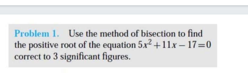 Problem 1. Use the method of bisection to find
the positive root of the equation 5x2 +11x- 17=0
correct to 3 significant figures.
