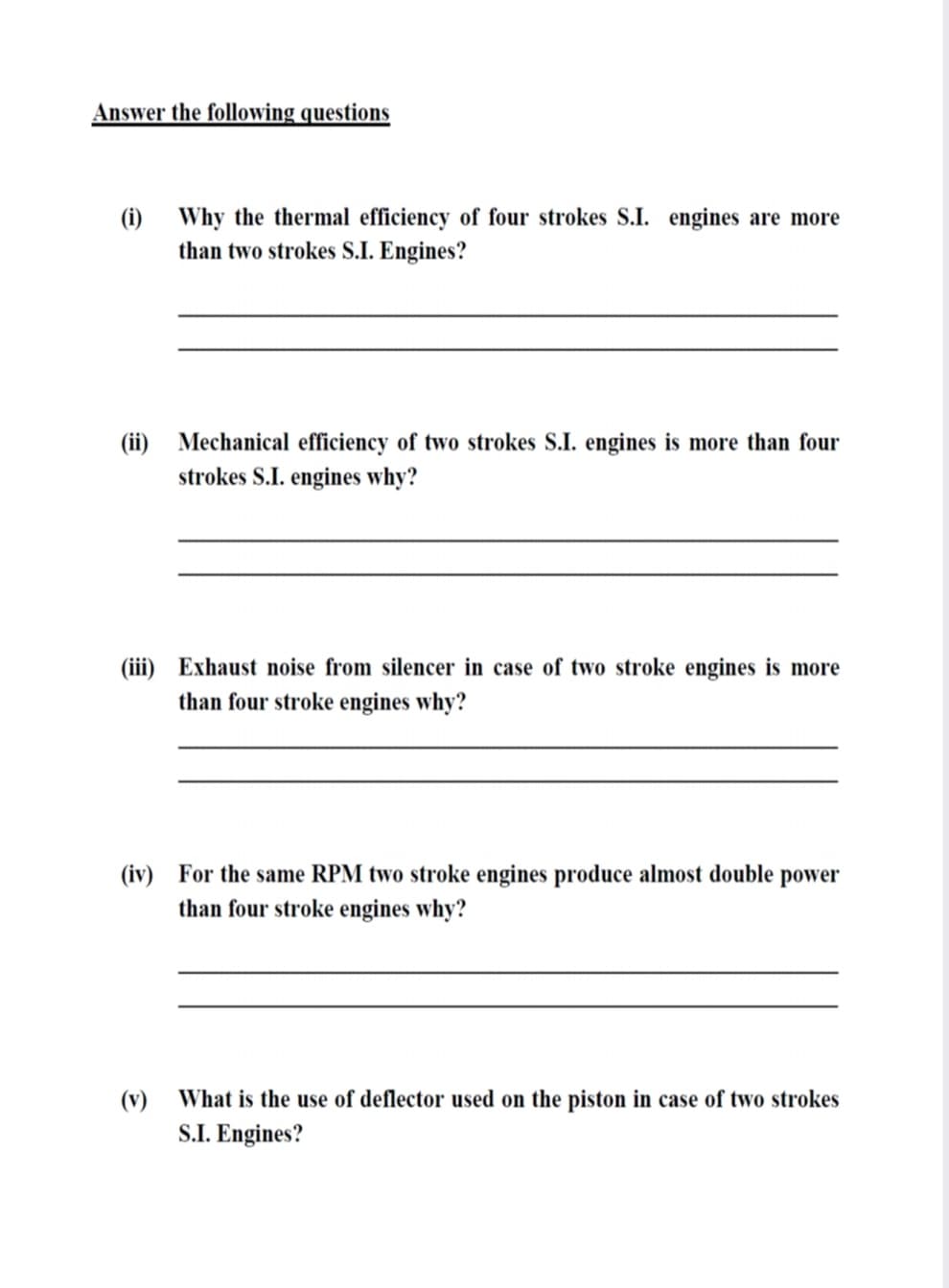 Answer the following questions
(i)
Why the thermal efficiency of four strokes S.I. engines are more
than two strokes S.I. Engines?
(ii) Mechanical efficiency of two strokes S.I. engines is more than four
strokes S.I. engines why?
(iii) Exhaust noise from silencer in case of two stroke engines is more
than four stroke engines why?
(iv) For the same RPM two stroke engines produce almost double power
than four stroke engines why?
(v)
What is the use of deflector used on the piston in case of two strokes
S.I. Engines?
