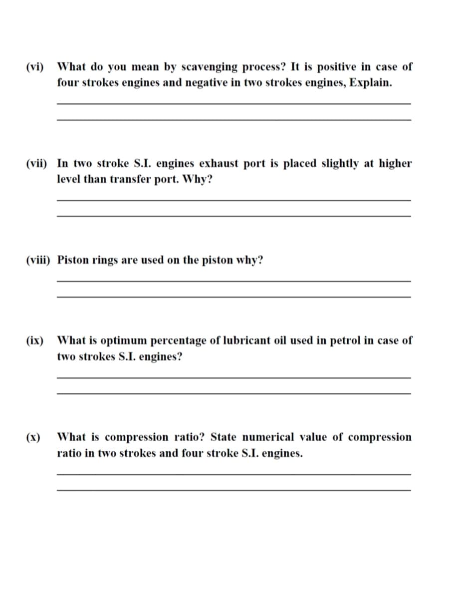 What do you mean by scavenging process? It is positive in case of
four strokes engines and negative in two strokes engines, Explain.
(vi)
(vii) In two stroke S.I. engines exhaust port is placed slightly at higher
level than transfer port. Why?
(viii) Piston rings are used on the piston why?
(ix) What is optimum percentage of lubricant oil used in petrol in case of
two strokes S.I. engines?
(x)
What is compression ratio? State numerical value of compression
ratio in two strokes and four stroke S.I. engines.
