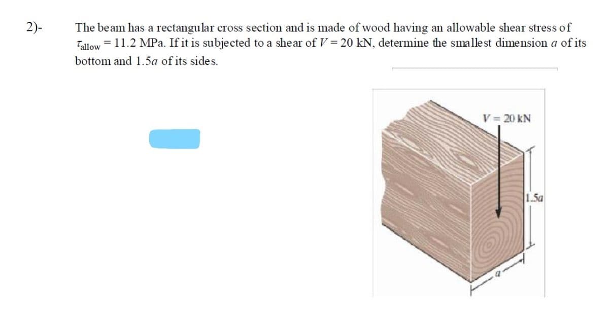 2)-
The beam has a rectangular cross section and is made of wood having an allowable shear stress of
= 11.2 MPa. If it is subjected to a shear of V = 20 kN, determine the smallest dimension a of its
Tallow
bottom and 1.5a of its sides.
V 20 kN
1.5a
