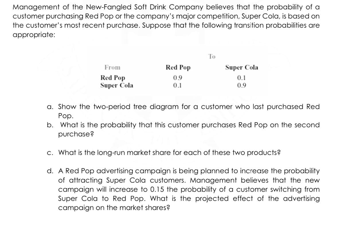 Management of the New-Fangled Soft Drink Company believes that the probability of a
customer purchasing Red Pop or the company's major competition, Super Cola, is based on
the customer's most recent purchase. Suppose that the following transition probabilities are
appropriate:
From
Red Pop
Super Cola
Red Pop
0.9
0.1
To
Super Cola
0.1
0.9
a. Show the two-period tree diagram for a customer who last purchased Red
Pop.
b. What is the probability that this customer purchases Red Pop on the second
purchase?
c. What is the long-run market share for each of these two products?
d. A Red Pop advertising campaign is being planned to increase the probability
of attracting Super Cola customers. Management believes that the new
campaign will increase to 0.15 the probability of a customer switching from
Super Cola to Red Pop. What is the projected effect of the advertising
campaign on the market shares?