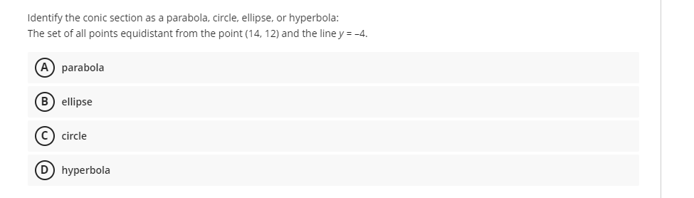 Identify the conic section as a parabola, circle, ellipse, or hyperbola:
The set of all points equidistant from the point (14, 12) and the line y = -4.
A) parabola
B) ellipse
c) circle
D hyperbola
